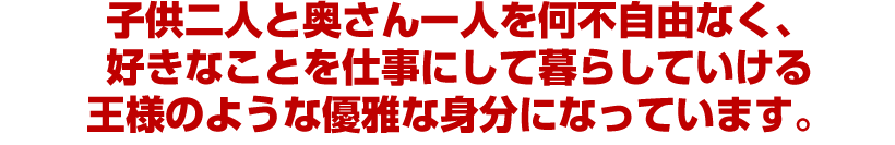 子供二人と奥さん一人を何不自由なく、好きなことを仕事にして暮らしていける 王様のような優雅な身分になっています。 