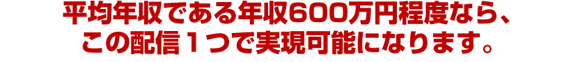 平均年収である年収600万円程度なら、この配信１つで実現可能になります。