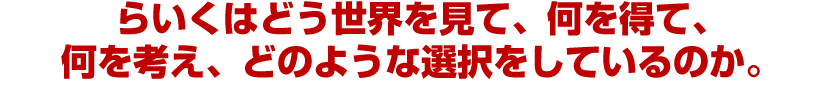 らいくはどう世界を見て、何を得て、何を考え、どのような選択をしているのか。